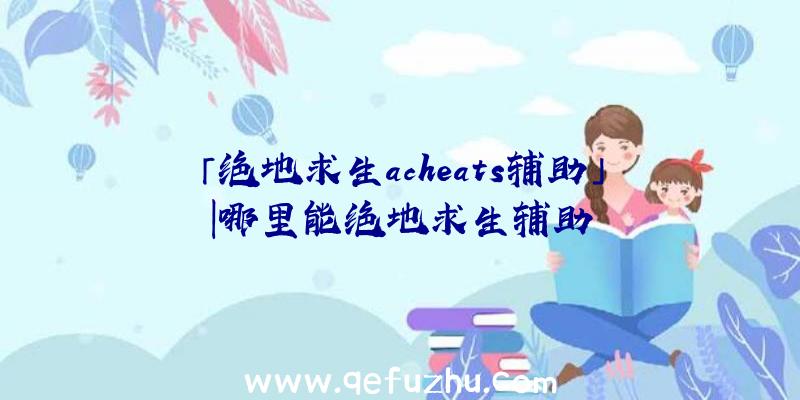 「绝地求生acheats辅助」|哪里能绝地求生辅助